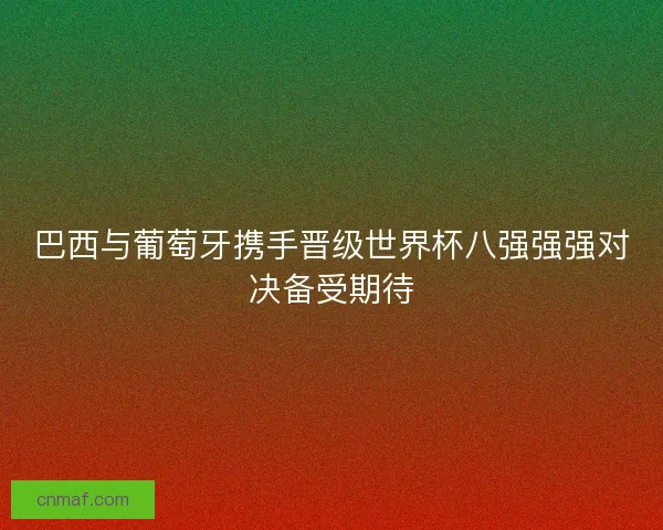 巴西与葡萄牙携手晋级世界杯八强强强对决备受期待