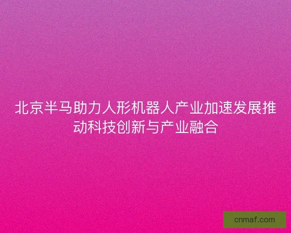 北京半马助力人形机器人产业加速发展推动科技创新与产业融合
