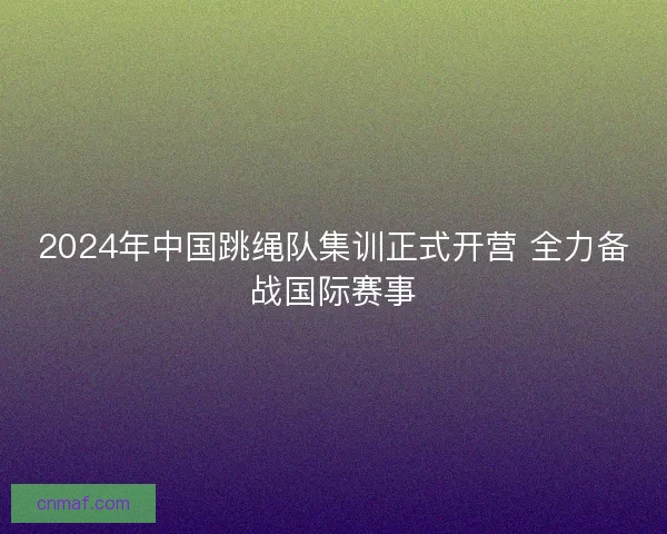 2024年中国跳绳队集训正式开营 全力备战国际赛事